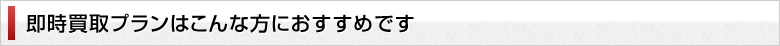 即時買取プランはこんな方におすすめです