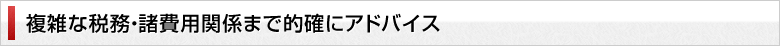 複雑な税務・諸費用関係まで的確にアドバイス